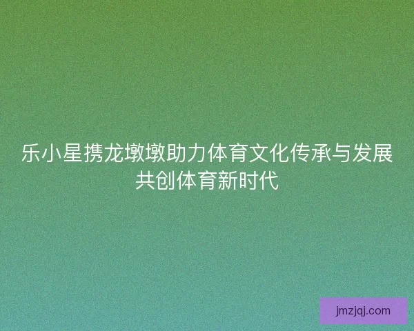 乐小星携龙墩墩助力体育文化传承与发展共创体育新时代